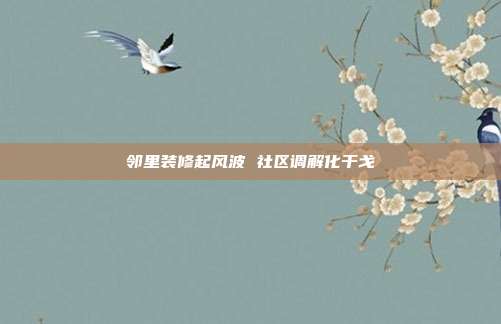 邻里装修起风波 社区调解化干戈