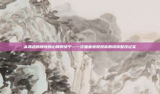 从耳边的烦恼到心间的安宁—一次噪音扰民投诉的闭环整改纪实