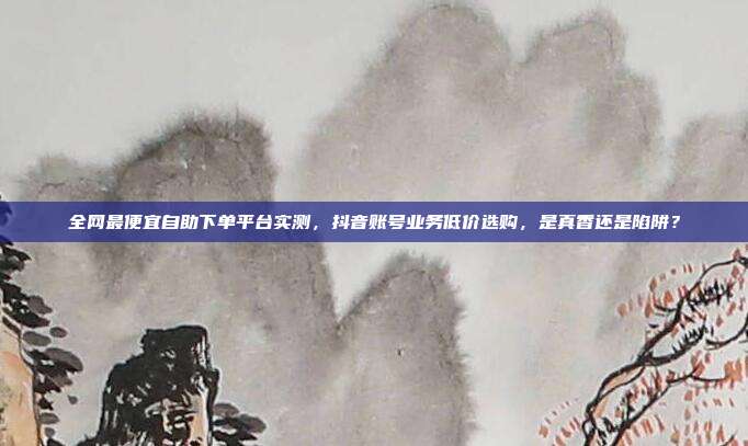 全网最便宜自助下单平台实测,抖音账号业务低价选购,是真香还是陷阱?