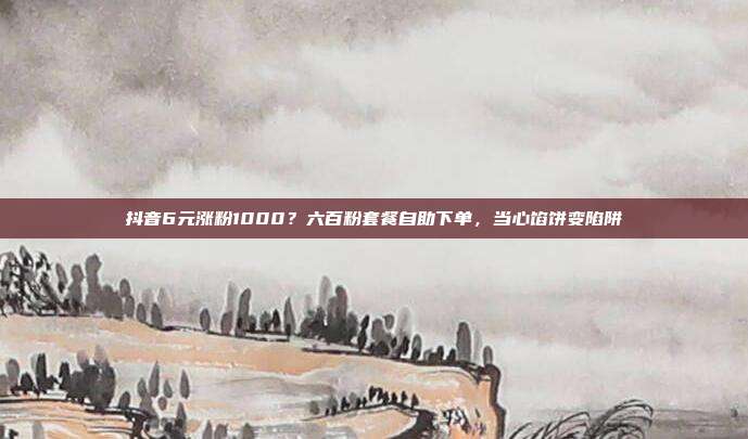 抖音6元涨粉1000？六百粉套餐自助下单，当心馅饼变陷阱