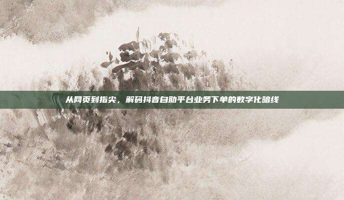 从网页到指尖，解码抖音自助平台业务下单的数字化暗线