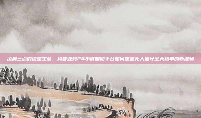 凌晨三点的流量生意,抖音业务24小时自助平台如何重塑无人值守全天接单的新逻辑
