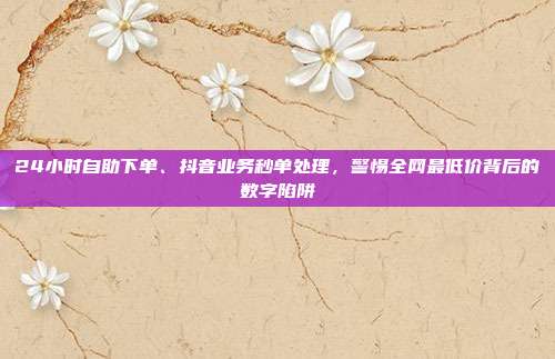 24小时自助下单、抖音业务秒单处理，警惕全网最低价背后的数字陷阱