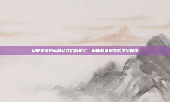 抖音免费粉丝网站背后的陷阱，当体验福利变成流量围猎