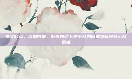 指尖轻点，流量自来，低价自助下单平台如何重塑短视频运营逻辑