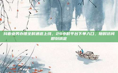 抖音业务办理全时通道上线，24小时平台下单入口，随时访问即刻搞定