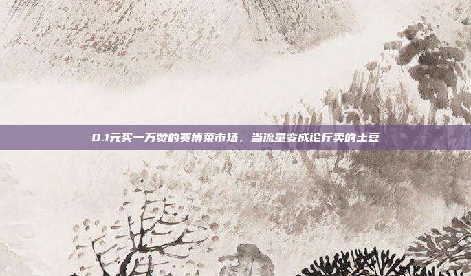 0.1元买一万赞的赛博菜市场，当流量变成论斤卖的土豆
