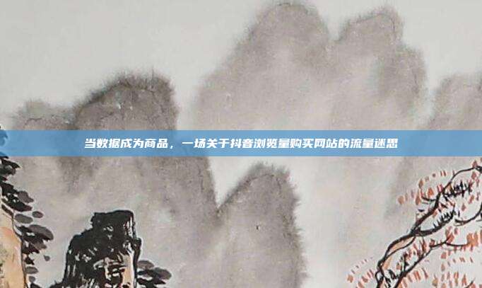 当数据成为商品,一场关于抖音浏览量购买网站的流量迷思
