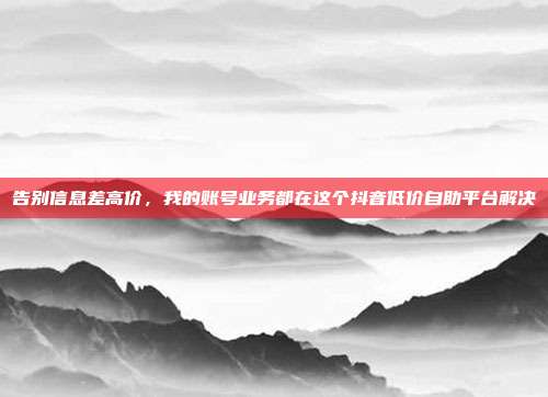 告别信息差高价,我的账号业务都在这个抖音低价自助平台解决