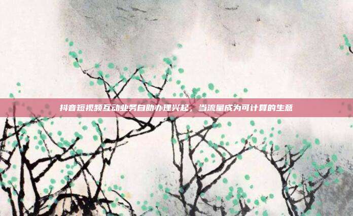 抖音短视频互动业务自助办理兴起，当流量成为可计算的生意