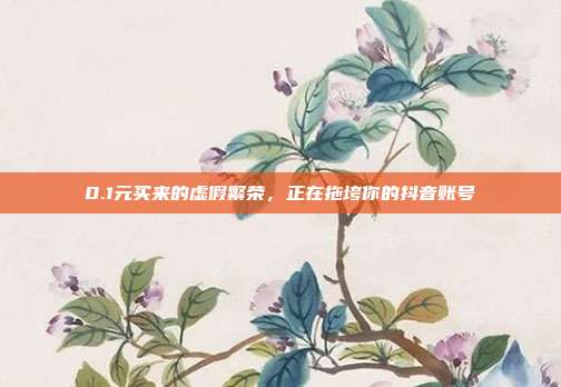 0.1元买来的虚假繁荣，正在拖垮你的抖音账号