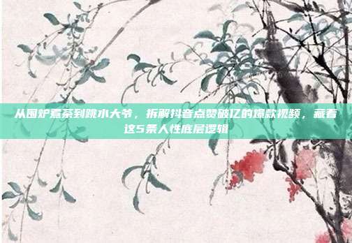 从围炉煮茶到跳水大爷，拆解抖音点赞破亿的爆款视频，藏着这5条人性底层逻辑