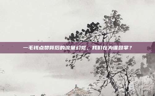 一毛钱点赞背后的流量幻觉，我们在为谁鼓掌？