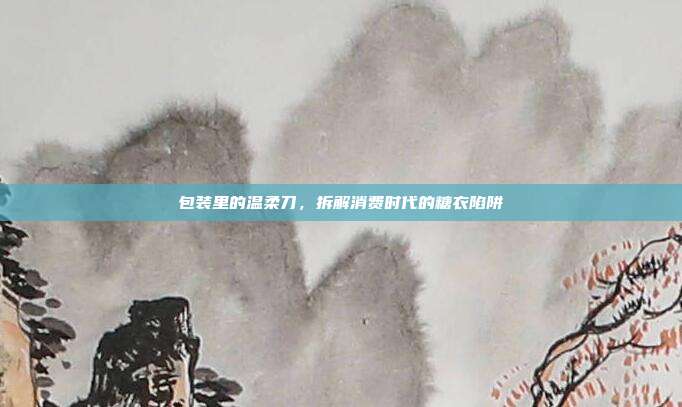 包装里的温柔刀，拆解消费时代的糖衣陷阱