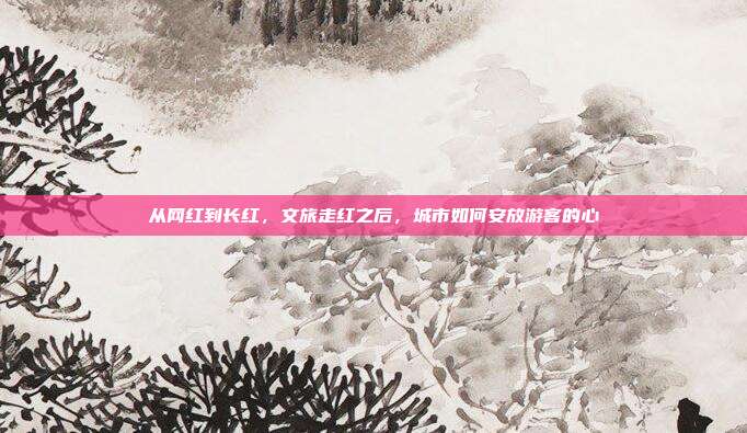 从网红到长红，文旅走红之后，城市如何安放游客的心