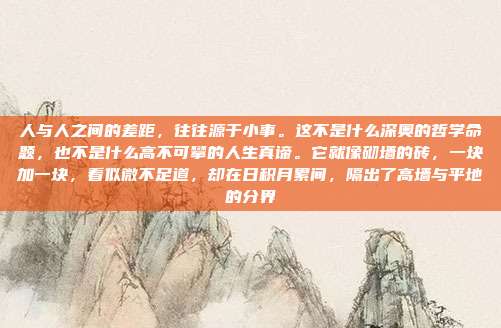 人与人之间的差距，往往源于小事。这不是什么深奥的哲学命题，也不是什么高不可攀的人生真谛。它就像砌墙的砖，一块加一块，看似微不足道，却在日积月累间，隔出了高墙与平地的分界