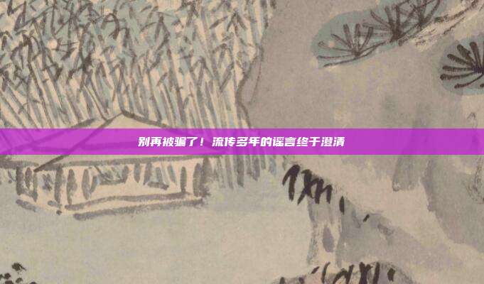 别再被骗了！流传多年的谣言终于澄清