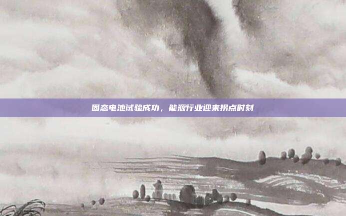 固态电池试验成功，能源行业迎来拐点时刻