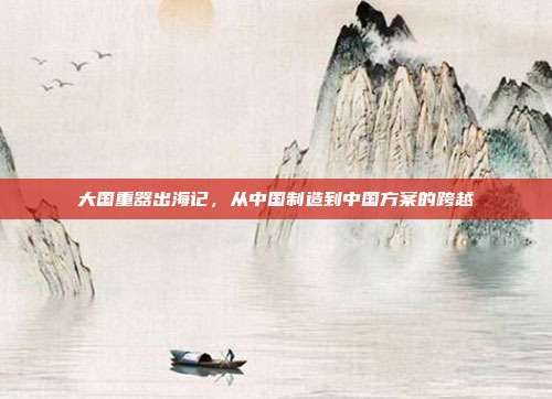 大国重器出海记，从中国制造到中国方案的跨越