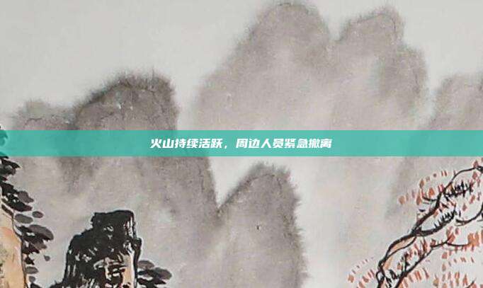 火山持续活跃，周边人员紧急撤离