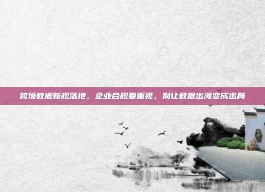 跨境数据新规落地，企业合规要重视，别让数据出海变成出局