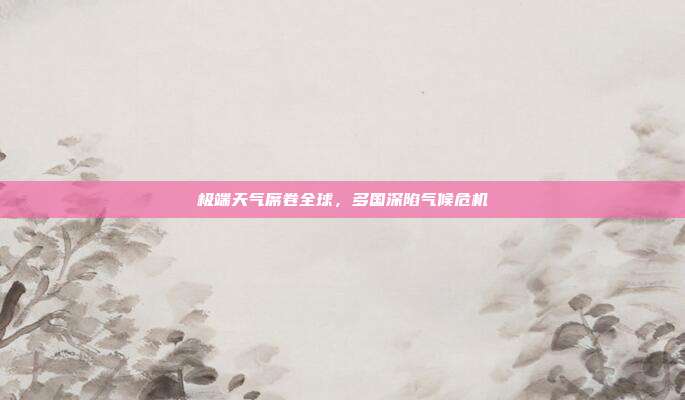 极端天气席卷全球，多国深陷气候危机