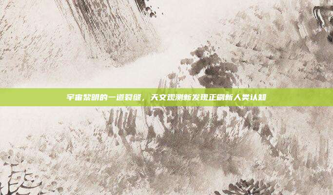 宇宙黎明的一道裂缝，天文观测新发现正刷新人类认知
