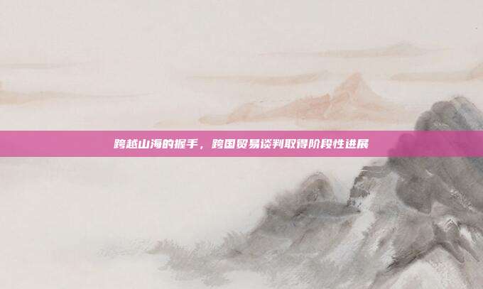 跨越山海的握手，跨国贸易谈判取得阶段性进展