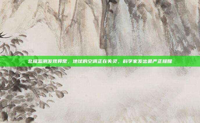 北极监测发现异常，地球的空调正在失灵，科学家发出最严正提醒