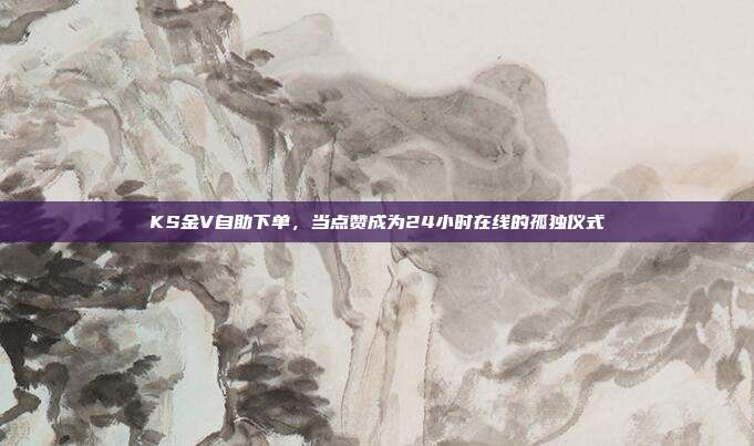 KS金V自助下单,当点赞成为24小时在线的孤独仪式