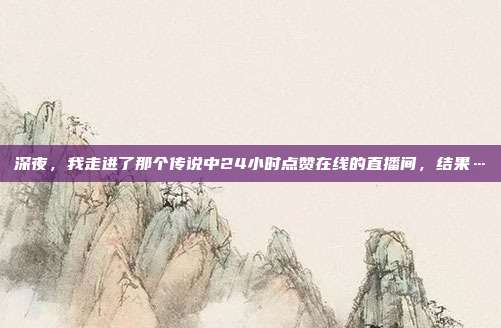 深夜，我走进了那个传说中24小时点赞在线的直播间，结果…