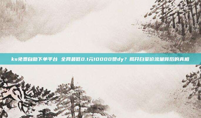 ks免费自助下单平台 全网最低0.1元10000赞dy?揭开白菜价流量背后的真相