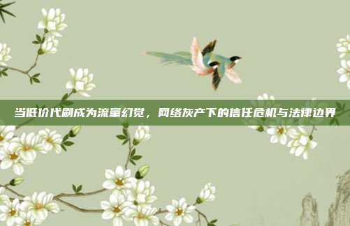当低价代刷成为流量幻觉，网络灰产下的信任危机与法律边界