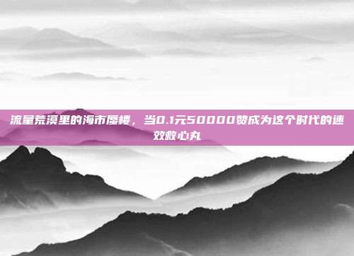 流量荒漠里的海市蜃楼，当0.1元50000赞成为这个时代的速效救心丸
