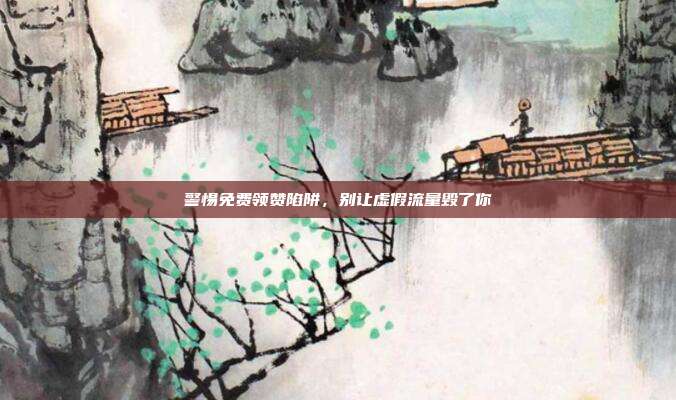 警惕免费领赞陷阱，别让虚假流量毁了你