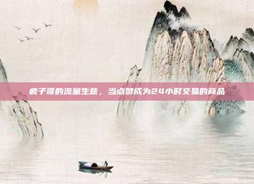 疯子哥的流量生意，当点赞成为24小时交易的商品
