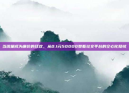 当流量成为廉价的狂欢，从0.1元50000赞看社交平台的空心化隐忧