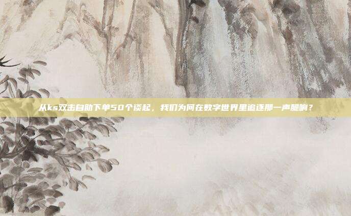从ks双击自助下单50个谈起，我们为何在数字世界里追逐那一声脆响？