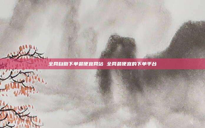 全网自助下单最便宜网站 全网最便宜的下单平台
