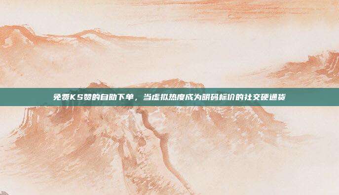 免费KS赞的自助下单，当虚拟热度成为明码标价的社交硬通货