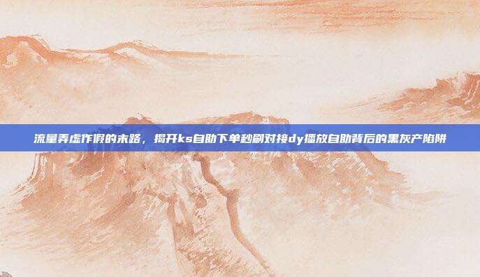 流量弄虚作假的末路，揭开ks自助下单秒刷对接dy播放自助背后的黑灰产陷阱