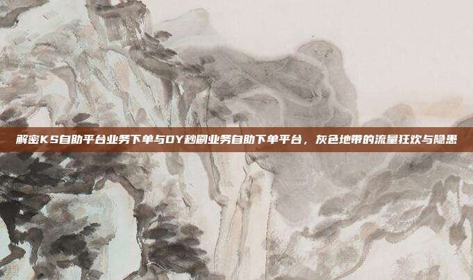 解密KS自助平台业务下单与DY秒刷业务自助下单平台，灰色地带的流量狂欢与隐患