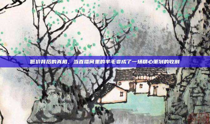 低价背后的真相，当直播间里的羊毛变成了一场精心策划的收割