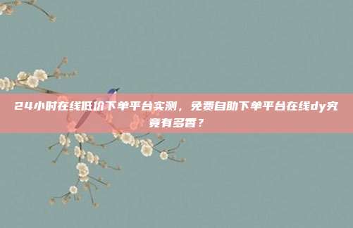 24小时在线低价下单平台实测，免费自助下单平台在线dy究竟有多香？