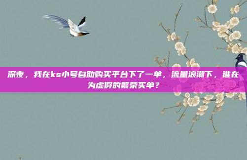 深夜，我在ks小号自助购买平台下了一单，流量浪潮下，谁在为虚假的繁荣买单？
