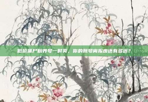 低价僵尸粉养号一时爽,你的账号离报废还有多远?