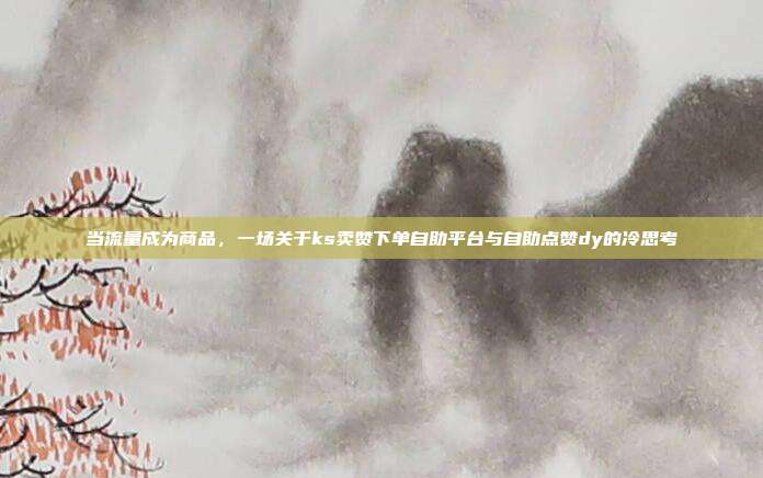 当流量成为商品，一场关于ks卖赞下单自助平台与自助点赞dy的冷思考