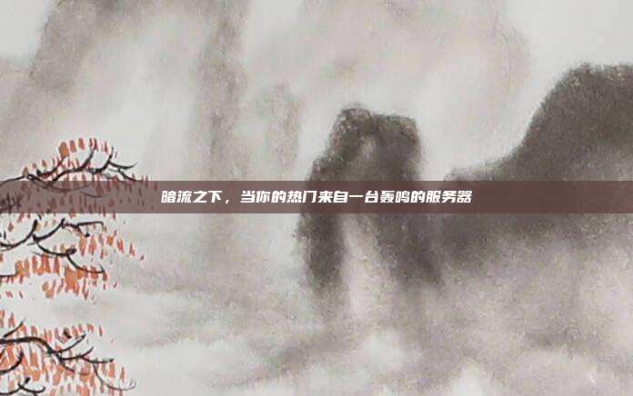 暗流之下，当你的热门来自一台轰鸣的服务器