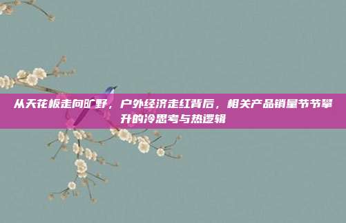 从天花板走向旷野，户外经济走红背后，相关产品销量节节攀升的冷思考与热逻辑