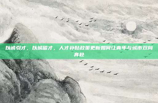 以诚引才，以城留才，人才补贴政策更新如何让青年与城市双向奔赴